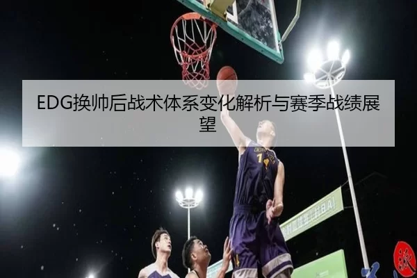 EDG换帅后战术体系变化解析与赛季战绩展望